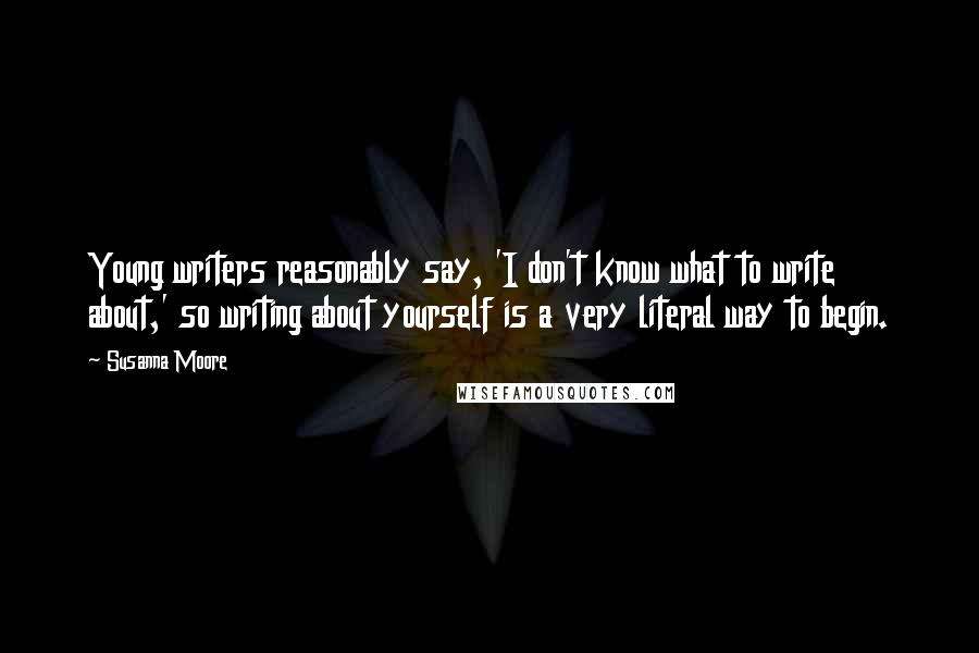 Susanna Moore Quotes: Young writers reasonably say, 'I don't know what to write about,' so writing about yourself is a very literal way to begin.