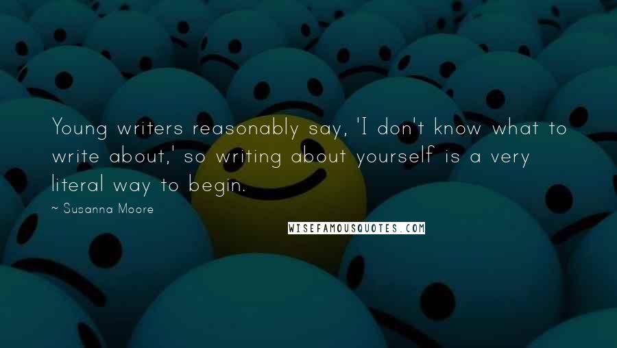 Susanna Moore Quotes: Young writers reasonably say, 'I don't know what to write about,' so writing about yourself is a very literal way to begin.