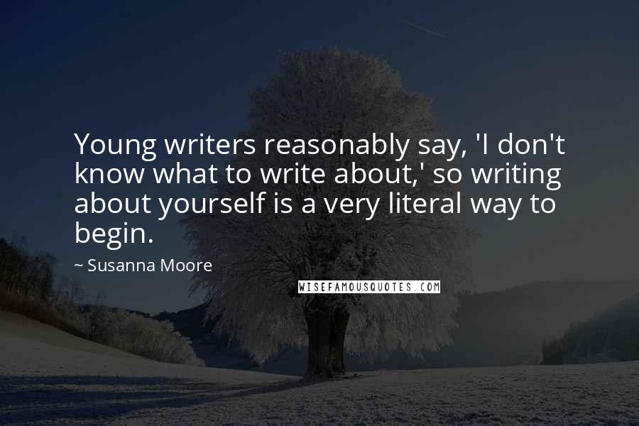 Susanna Moore Quotes: Young writers reasonably say, 'I don't know what to write about,' so writing about yourself is a very literal way to begin.