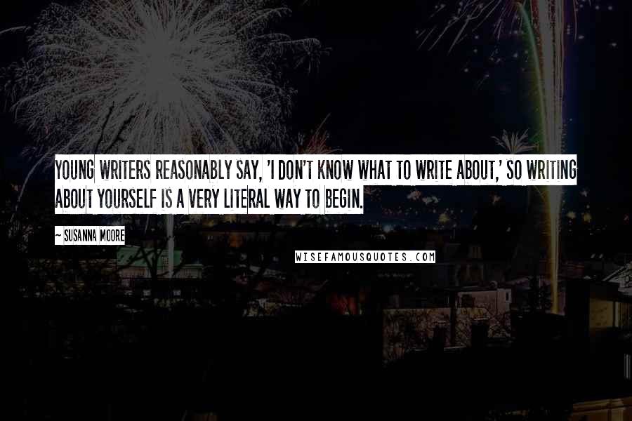 Susanna Moore Quotes: Young writers reasonably say, 'I don't know what to write about,' so writing about yourself is a very literal way to begin.
