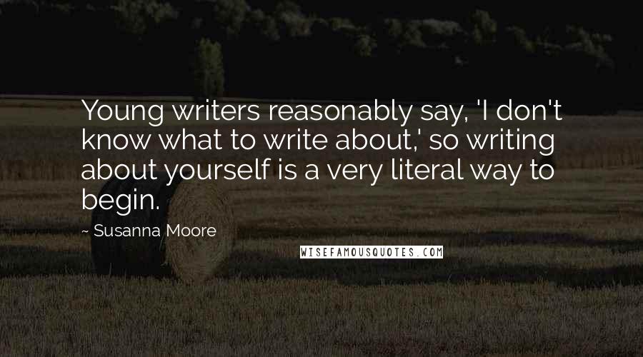 Susanna Moore Quotes: Young writers reasonably say, 'I don't know what to write about,' so writing about yourself is a very literal way to begin.
