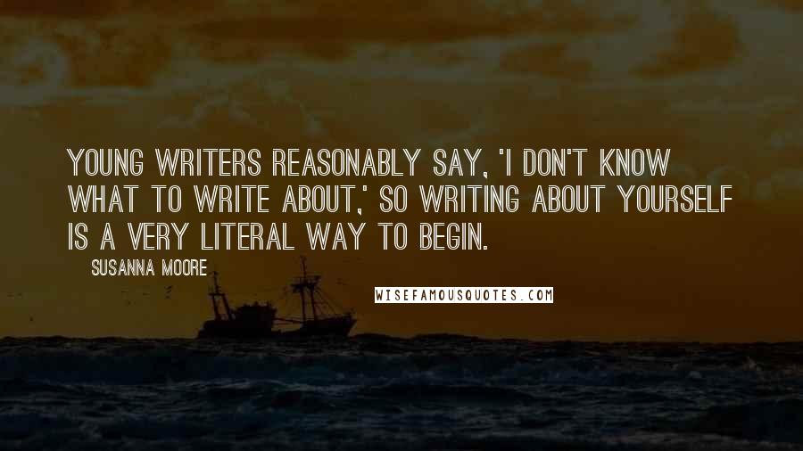 Susanna Moore Quotes: Young writers reasonably say, 'I don't know what to write about,' so writing about yourself is a very literal way to begin.