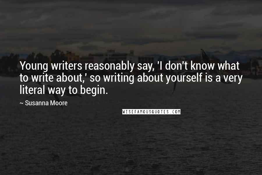 Susanna Moore Quotes: Young writers reasonably say, 'I don't know what to write about,' so writing about yourself is a very literal way to begin.