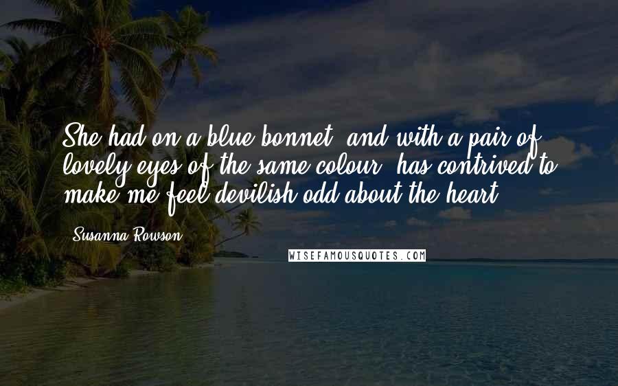 Susanna Rowson Quotes: She had on a blue bonnet, and with a pair of lovely eyes of the same colour, has contrived to make me feel devilish odd about the heart.