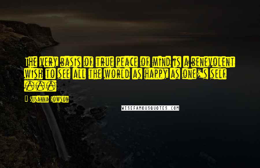 Susanna Rowson Quotes: The very basis of true peace of mind is a benevolent wish to see all the world as happy as one's self ...