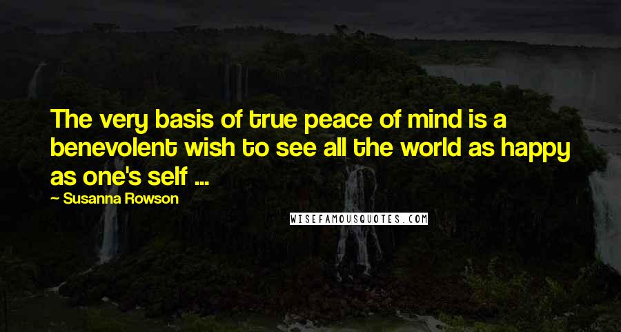 Susanna Rowson Quotes: The very basis of true peace of mind is a benevolent wish to see all the world as happy as one's self ...