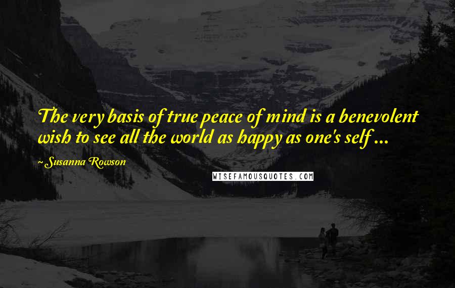 Susanna Rowson Quotes: The very basis of true peace of mind is a benevolent wish to see all the world as happy as one's self ...