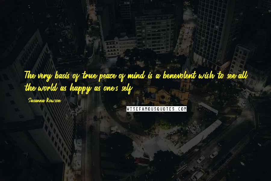 Susanna Rowson Quotes: The very basis of true peace of mind is a benevolent wish to see all the world as happy as one's self ...