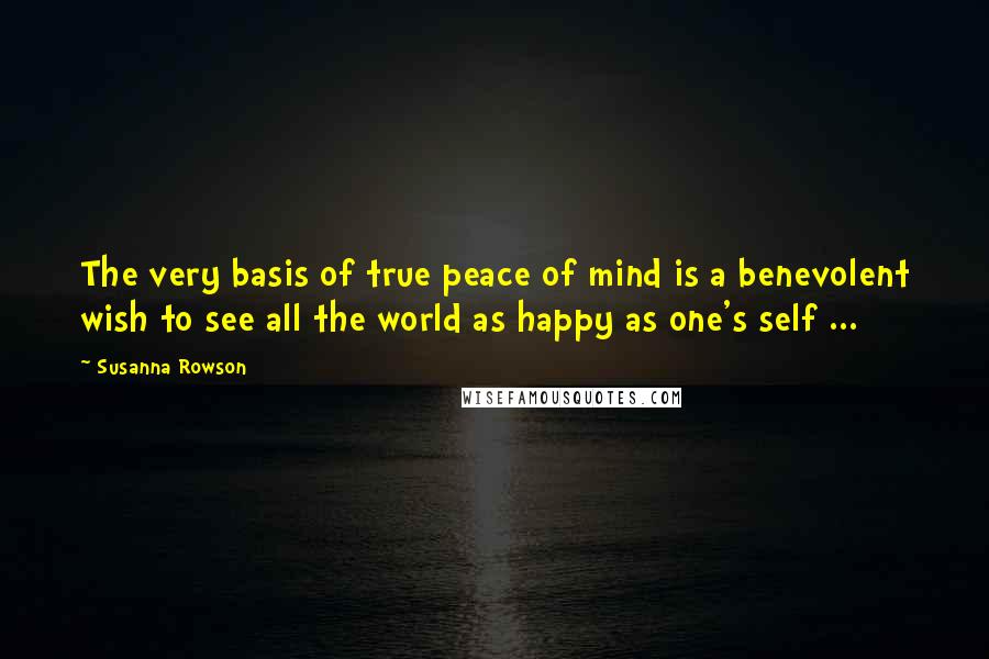 Susanna Rowson Quotes: The very basis of true peace of mind is a benevolent wish to see all the world as happy as one's self ...
