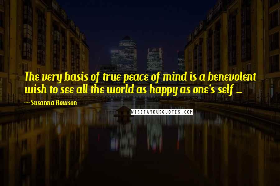 Susanna Rowson Quotes: The very basis of true peace of mind is a benevolent wish to see all the world as happy as one's self ...