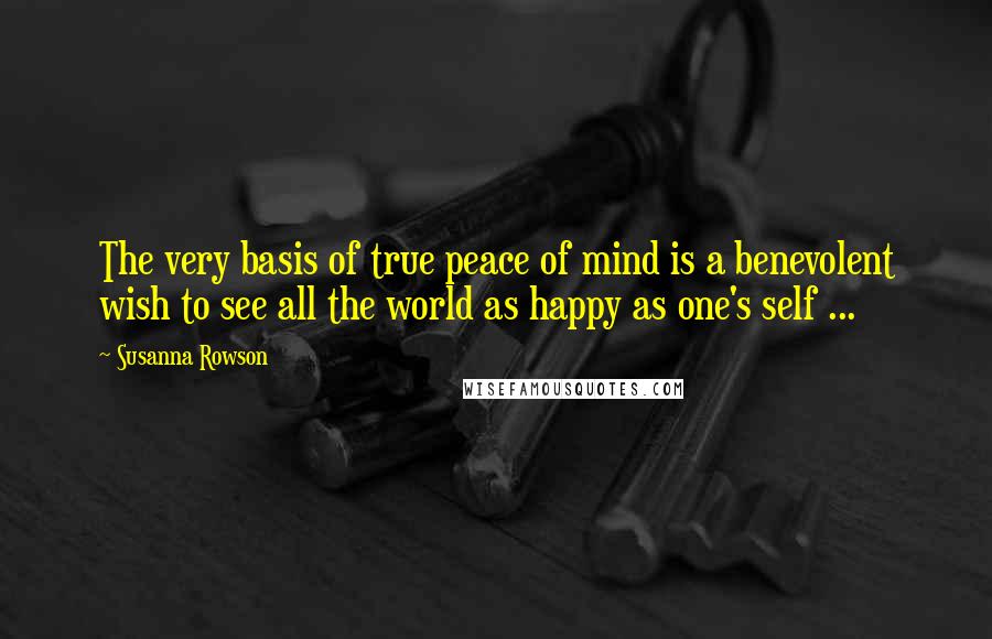 Susanna Rowson Quotes: The very basis of true peace of mind is a benevolent wish to see all the world as happy as one's self ...