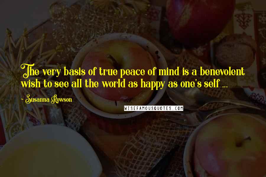 Susanna Rowson Quotes: The very basis of true peace of mind is a benevolent wish to see all the world as happy as one's self ...