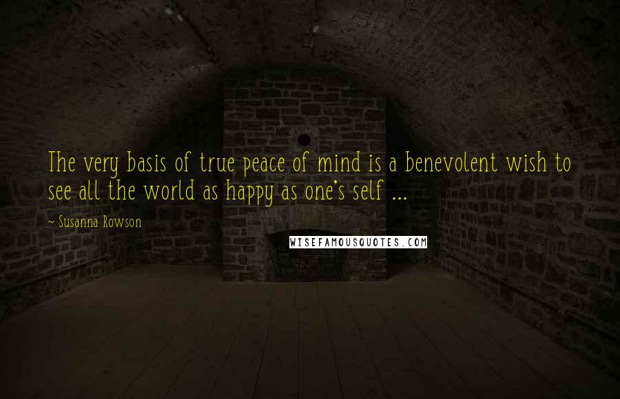 Susanna Rowson Quotes: The very basis of true peace of mind is a benevolent wish to see all the world as happy as one's self ...