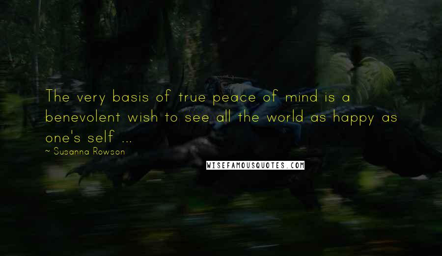 Susanna Rowson Quotes: The very basis of true peace of mind is a benevolent wish to see all the world as happy as one's self ...