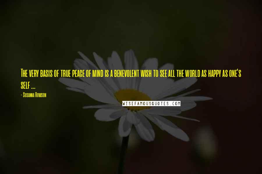 Susanna Rowson Quotes: The very basis of true peace of mind is a benevolent wish to see all the world as happy as one's self ...