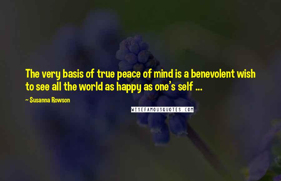 Susanna Rowson Quotes: The very basis of true peace of mind is a benevolent wish to see all the world as happy as one's self ...