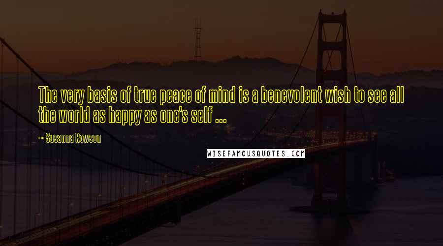 Susanna Rowson Quotes: The very basis of true peace of mind is a benevolent wish to see all the world as happy as one's self ...