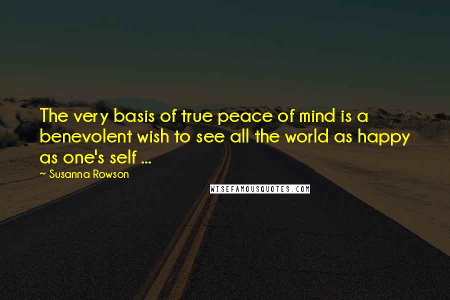 Susanna Rowson Quotes: The very basis of true peace of mind is a benevolent wish to see all the world as happy as one's self ...