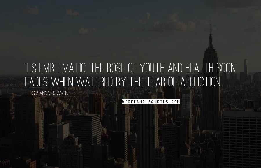 Susanna Rowson Quotes: Tis emblematic, the rose of youth and health soon fades when watered by the tear of affliction.