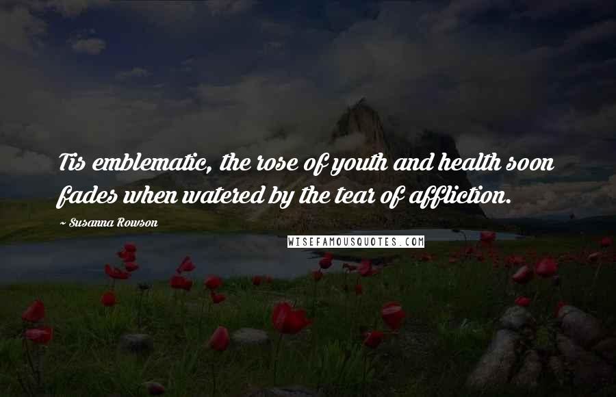 Susanna Rowson Quotes: Tis emblematic, the rose of youth and health soon fades when watered by the tear of affliction.