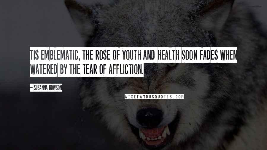 Susanna Rowson Quotes: Tis emblematic, the rose of youth and health soon fades when watered by the tear of affliction.