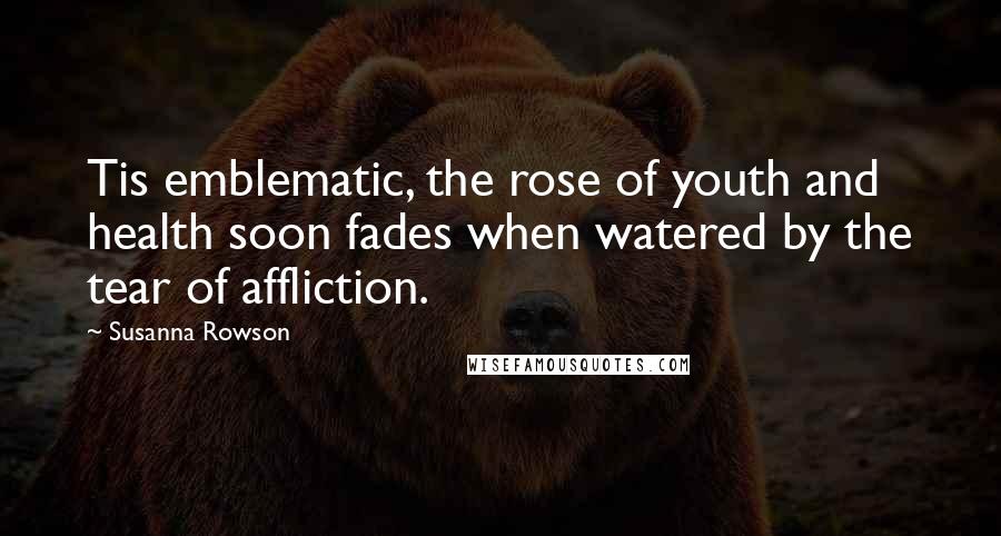 Susanna Rowson Quotes: Tis emblematic, the rose of youth and health soon fades when watered by the tear of affliction.