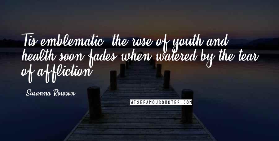 Susanna Rowson Quotes: Tis emblematic, the rose of youth and health soon fades when watered by the tear of affliction.