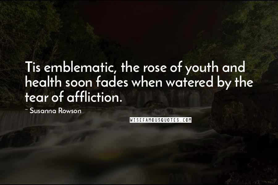 Susanna Rowson Quotes: Tis emblematic, the rose of youth and health soon fades when watered by the tear of affliction.