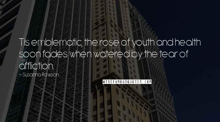 Susanna Rowson Quotes: Tis emblematic, the rose of youth and health soon fades when watered by the tear of affliction.