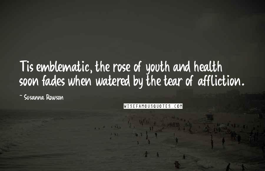 Susanna Rowson Quotes: Tis emblematic, the rose of youth and health soon fades when watered by the tear of affliction.