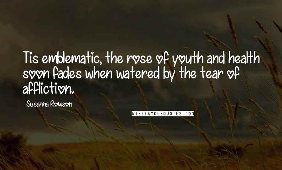 Susanna Rowson Quotes: Tis emblematic, the rose of youth and health soon fades when watered by the tear of affliction.