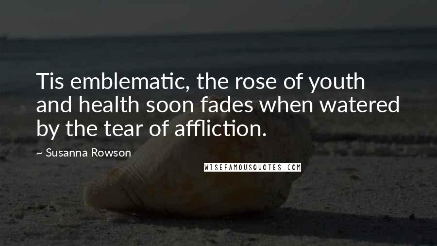 Susanna Rowson Quotes: Tis emblematic, the rose of youth and health soon fades when watered by the tear of affliction.
