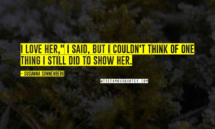 Susanna Sonnenberg Quotes: I love her," I said, but I couldn't think of one thing I still did to show her.