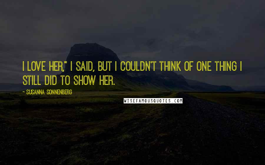 Susanna Sonnenberg Quotes: I love her," I said, but I couldn't think of one thing I still did to show her.