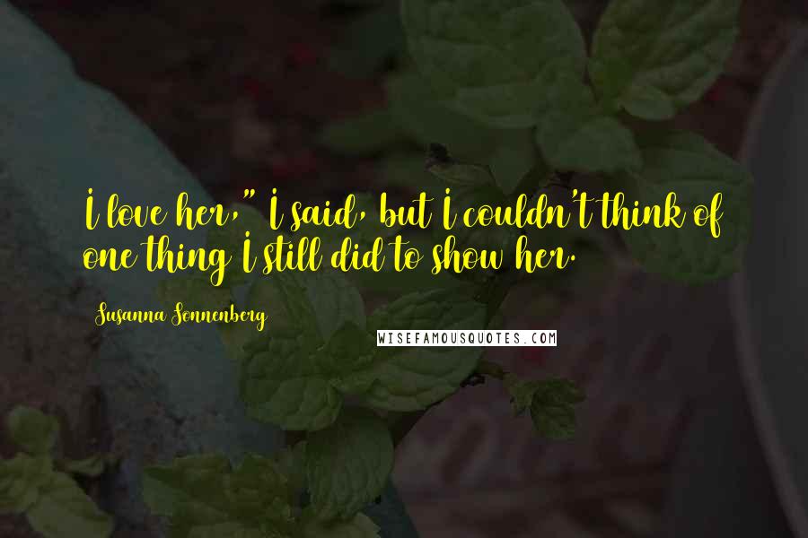 Susanna Sonnenberg Quotes: I love her," I said, but I couldn't think of one thing I still did to show her.