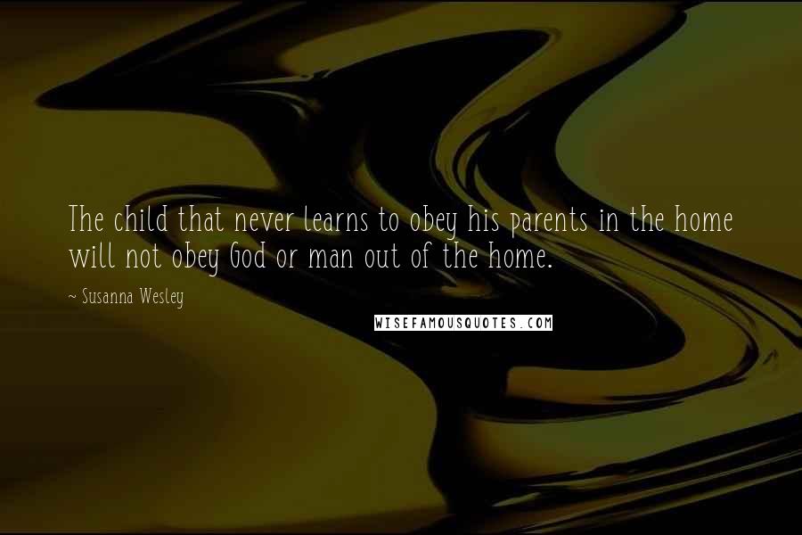 Susanna Wesley Quotes: The child that never learns to obey his parents in the home will not obey God or man out of the home.