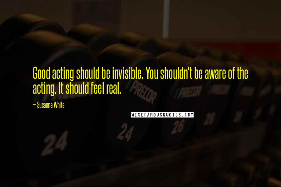 Susanna White Quotes: Good acting should be invisible. You shouldn't be aware of the acting. It should feel real.