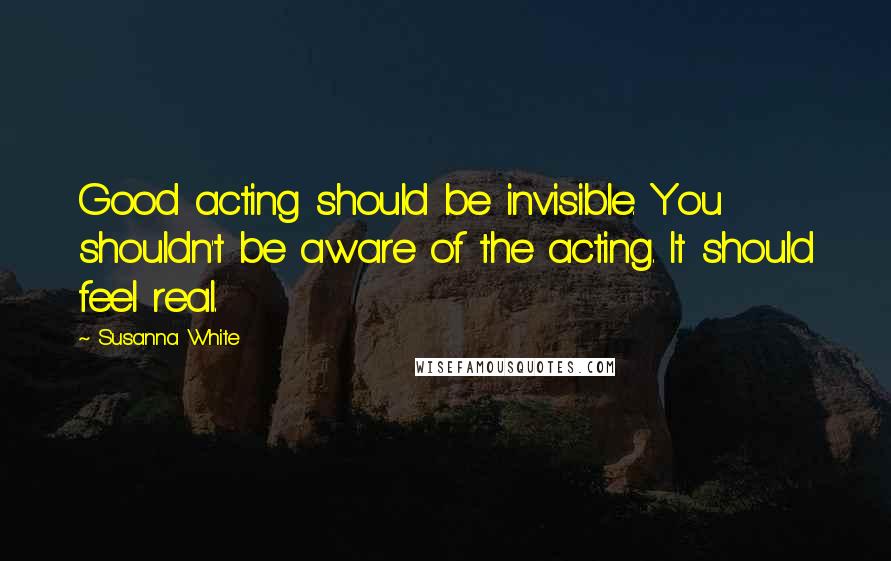 Susanna White Quotes: Good acting should be invisible. You shouldn't be aware of the acting. It should feel real.