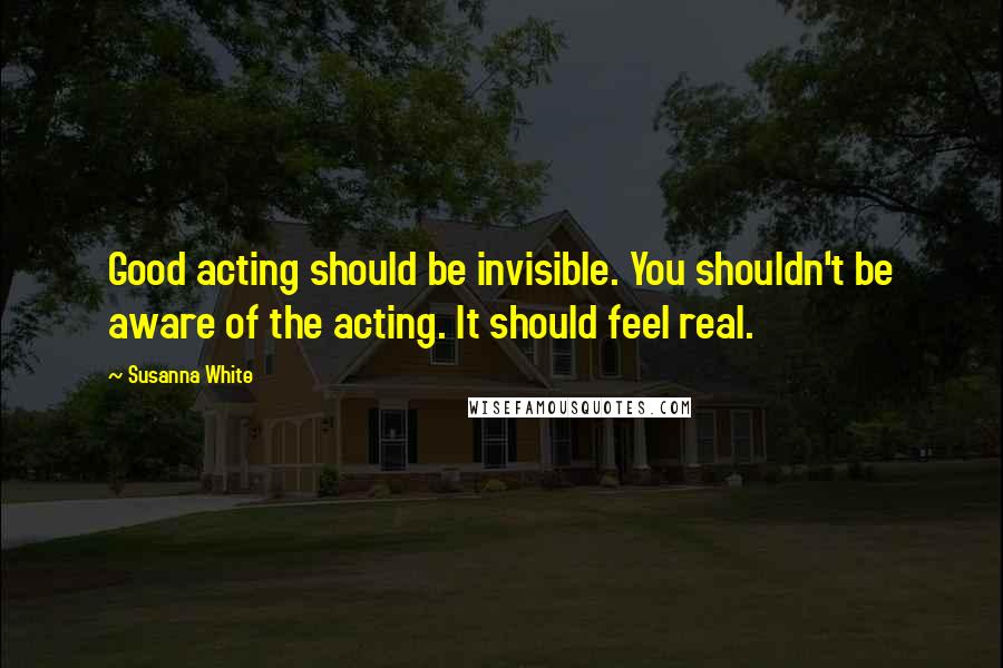 Susanna White Quotes: Good acting should be invisible. You shouldn't be aware of the acting. It should feel real.