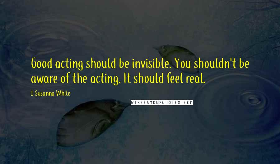 Susanna White Quotes: Good acting should be invisible. You shouldn't be aware of the acting. It should feel real.