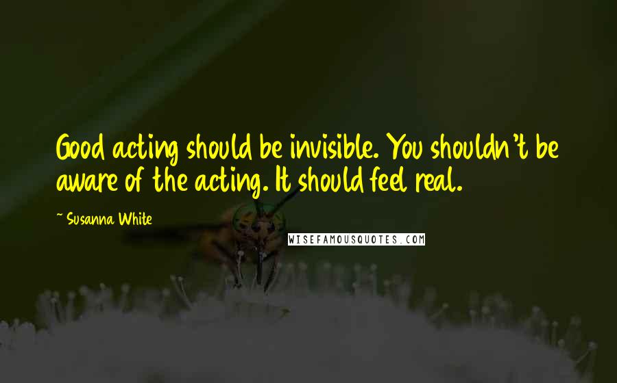 Susanna White Quotes: Good acting should be invisible. You shouldn't be aware of the acting. It should feel real.