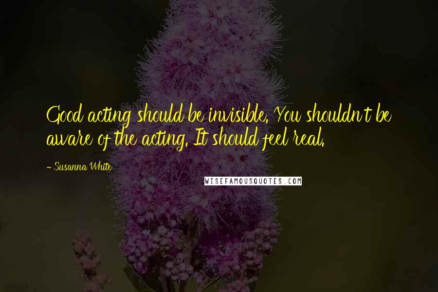 Susanna White Quotes: Good acting should be invisible. You shouldn't be aware of the acting. It should feel real.