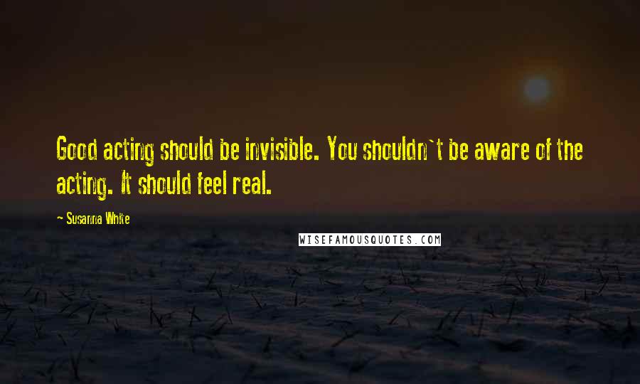 Susanna White Quotes: Good acting should be invisible. You shouldn't be aware of the acting. It should feel real.