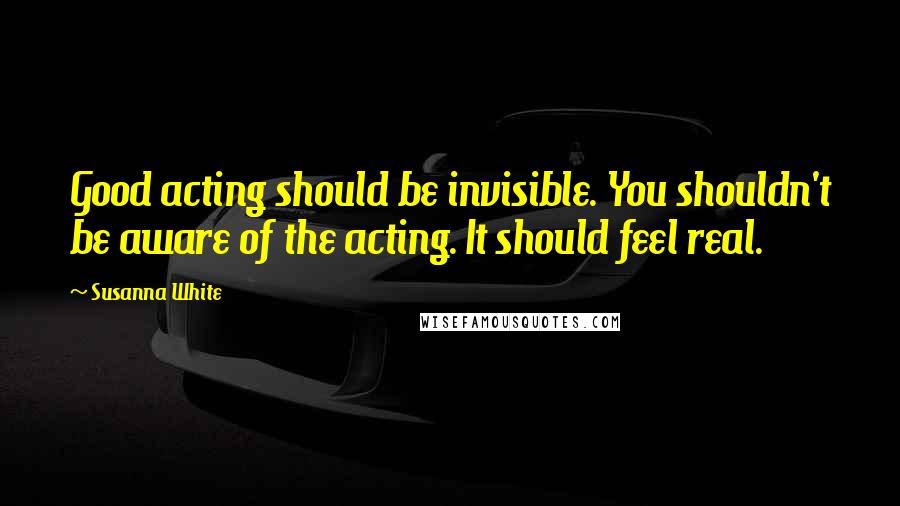 Susanna White Quotes: Good acting should be invisible. You shouldn't be aware of the acting. It should feel real.