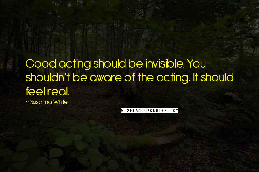 Susanna White Quotes: Good acting should be invisible. You shouldn't be aware of the acting. It should feel real.