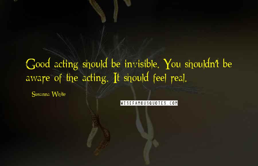 Susanna White Quotes: Good acting should be invisible. You shouldn't be aware of the acting. It should feel real.