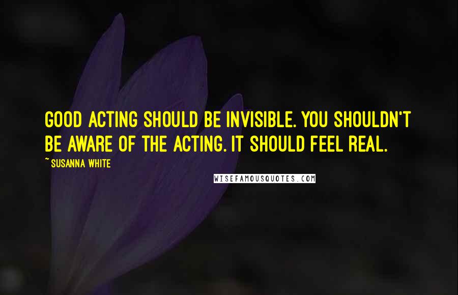 Susanna White Quotes: Good acting should be invisible. You shouldn't be aware of the acting. It should feel real.