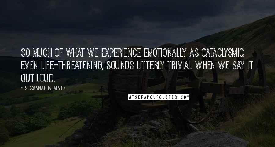 Susannah B. Mintz Quotes: So much of what we experience emotionally as cataclysmic, even life-threatening, sounds utterly trivial when we say it out loud.