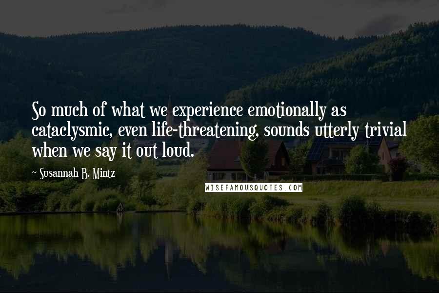 Susannah B. Mintz Quotes: So much of what we experience emotionally as cataclysmic, even life-threatening, sounds utterly trivial when we say it out loud.