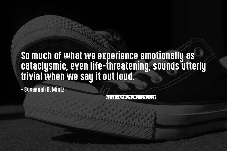 Susannah B. Mintz Quotes: So much of what we experience emotionally as cataclysmic, even life-threatening, sounds utterly trivial when we say it out loud.